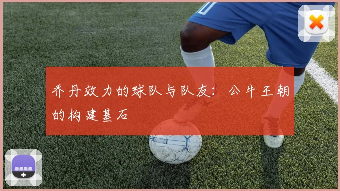 乔丹效力的球队与队友:公牛王朝的构建基石