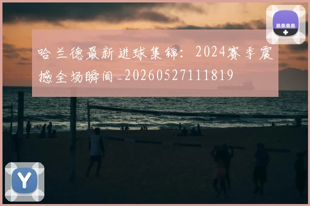 哈兰德最新进球集锦：2024赛季震撼全场瞬间_20260527111819