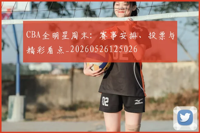 CBA全明星周末:赛事安排、投票与精彩看点_20260526125026