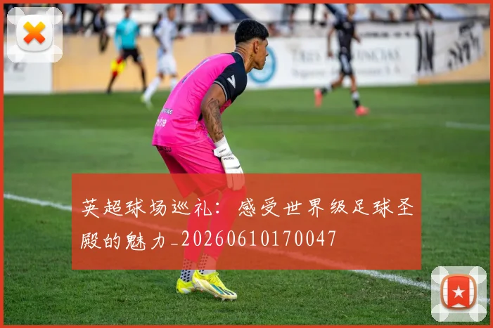 英超球场巡礼：感受世界级足球圣殿的魅力_20260610170047