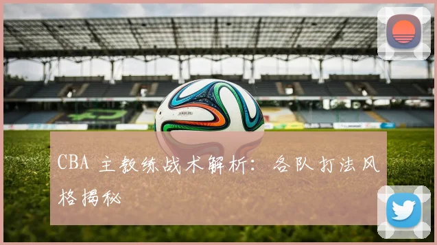 CBA 主教练战术解析：各队打法风格揭秘