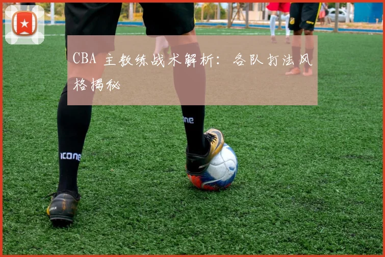 CBA 主教练战术解析：各队打法风格揭秘