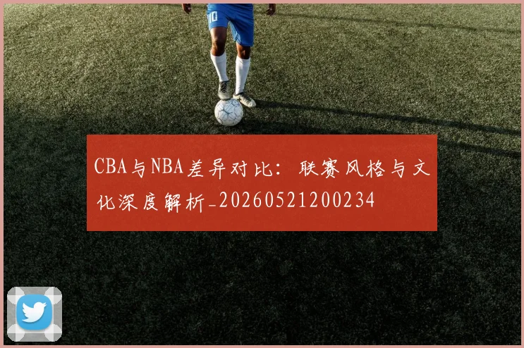 CBA与NBA差异对比：联赛风格与文化深度解析_20260521200234