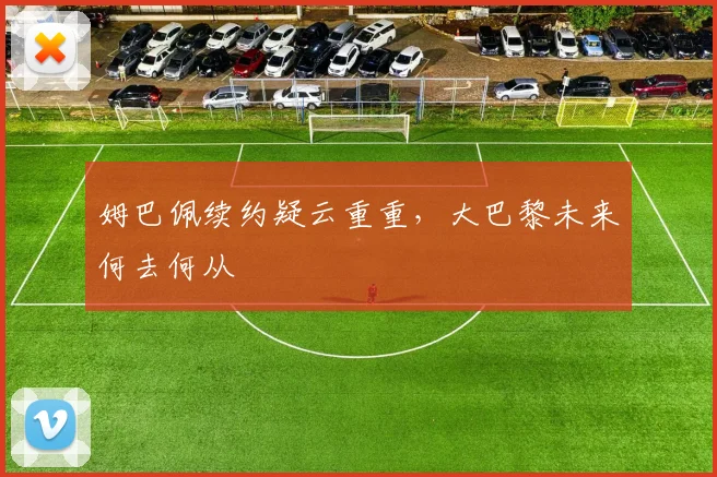 姆巴佩续约疑云重重，大巴黎未来何去何从