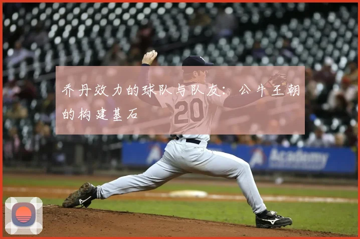 乔丹效力的球队与队友:公牛王朝的构建基石
