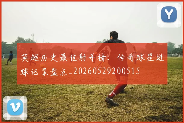 英超历史最佳射手榜：传奇球星进球记录盘点_20260529200515